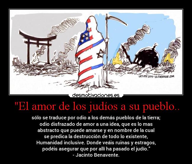 El amor de los judíos a su pueblo.. - sólo se traduce por odio a los demás pueblos de la tierra;
odio disfrazado de amor a una idea, que es lo mas
abstracto que puede amarse y en nombre de la cual
se predica la destrucción de todo lo existente,
Humanidad inclusive. Donde veáis ruinas y estragos,
podéis asegurar que por allí ha pasado el judío.
- Jacinto Benavente.