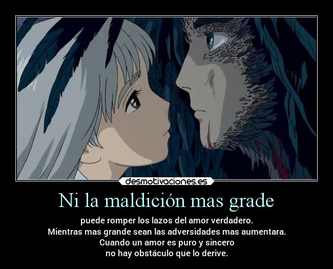 Ni la maldición mas grade - puede romper los lazos del amor verdadero.
Mientras mas grande sean las adversidades mas aumentara.
Cuando un amor es puro y sincero
no hay obstáculo que lo derive.