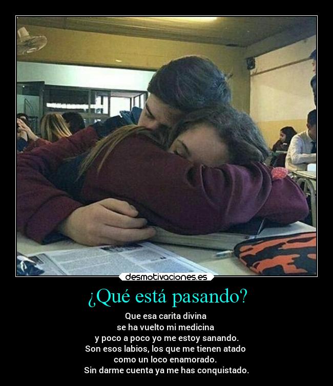 ¿Qué está pasando? - Que esa carita divina 
se ha vuelto mi medicina 
y poco a poco yo me estoy sanando.
Son esos labios, los que me tienen atado 
como un loco enamorado. 
Sin darme cuenta ya me has conquistado.