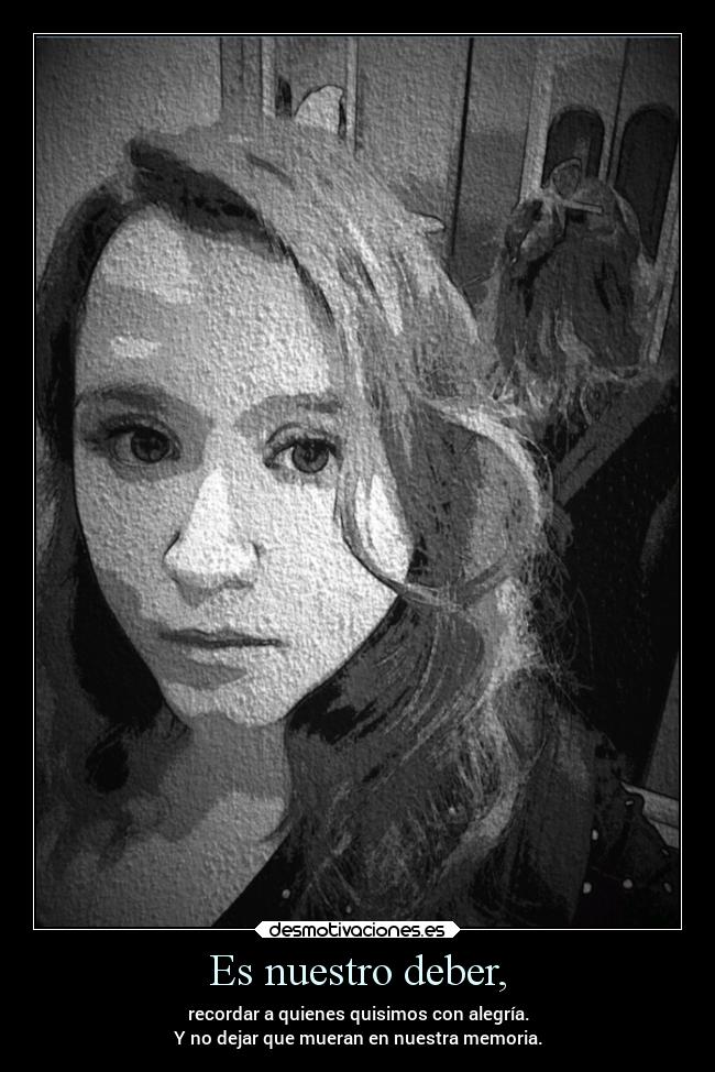 Es nuestro deber, - recordar a quienes quisimos con alegría.
Y no dejar que mueran en nuestra memoria.