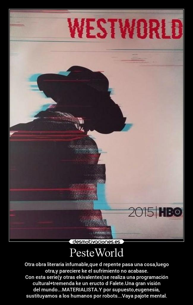 PesteWorld - Otra obra literaria infumable,que d repente pasa una cosa,luego
otra,y pareciere ke el sufrimiento no acabase.
Con esta serie(y otras ekivalentes)se realiza una programación
cultural+tremenda ke un eructo d Falete.Una gran visión
del mundo...MATERIALISTA.Y por supuesto,eugenesia,
sustituyamos a los humanos por robots...Vaya pajote mental.