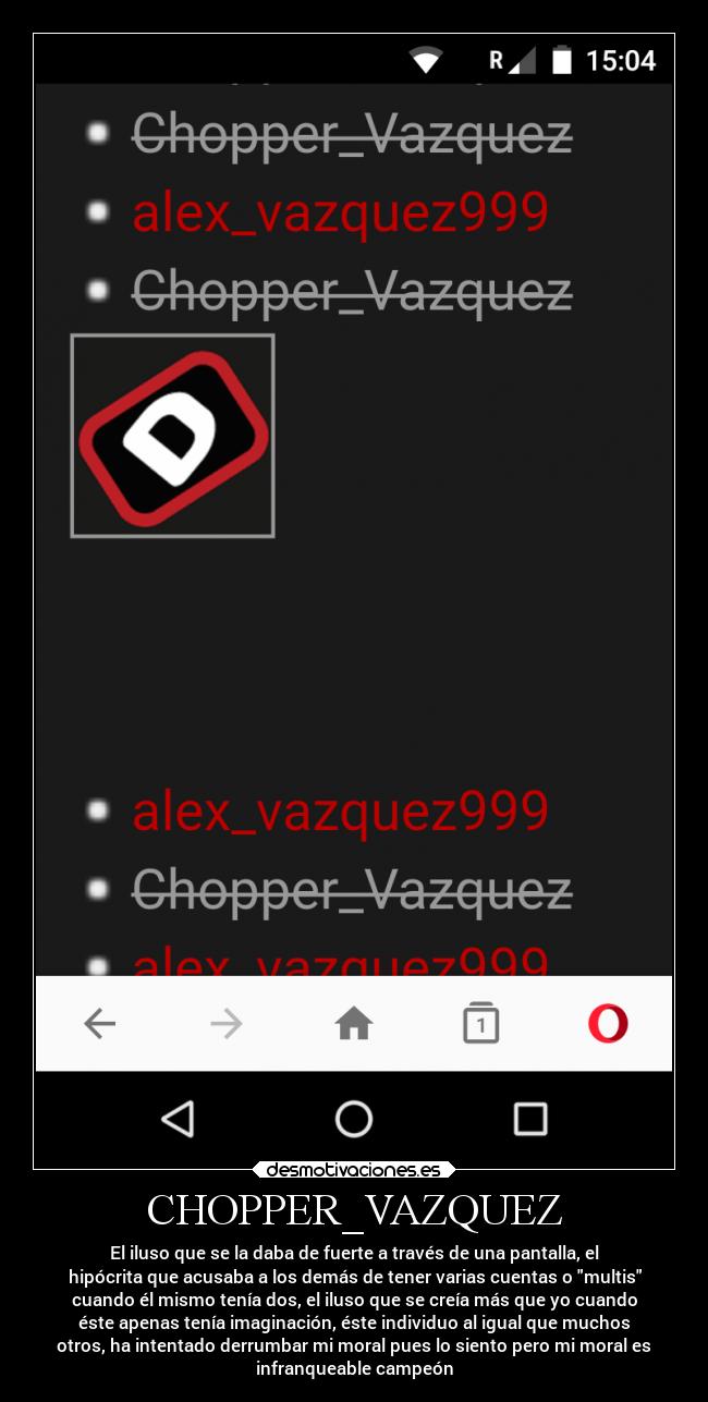 CHOPPER_VAZQUEZ - El iluso que se la daba de fuerte a través de una pantalla, el
hipócrita que acusaba a los demás de tener varias cuentas o multis
cuando él mismo tenía dos, el iluso que se creía más que yo cuando
éste apenas tenía imaginación, éste individuo al igual que muchos
otros, ha intentado derrumbar mi moral pues lo siento pero mi moral es
infranqueable campeón