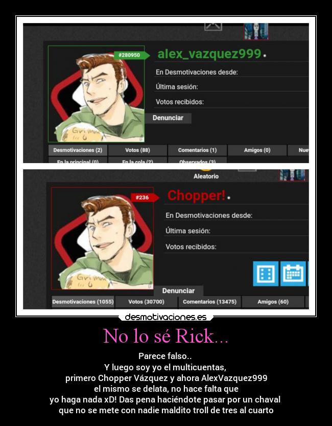 No lo sé Rick... - Parece falso..
Y luego soy yo el multicuentas,
primero Chopper Vázquez y ahora AlexVazquez999
el mismo se delata, no hace falta que
yo haga nada xD! Das pena haciéndote pasar por un chaval
que no se mete con nadie maldito troll de tres al cuarto