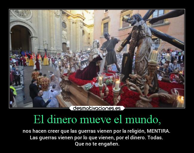 El dinero mueve el mundo, - nos hacen creer que las guerras vienen por la religión, MENTIRA. 
Las guerras vienen por lo que vienen, por el dinero. Todas. 
Que no te engañen.