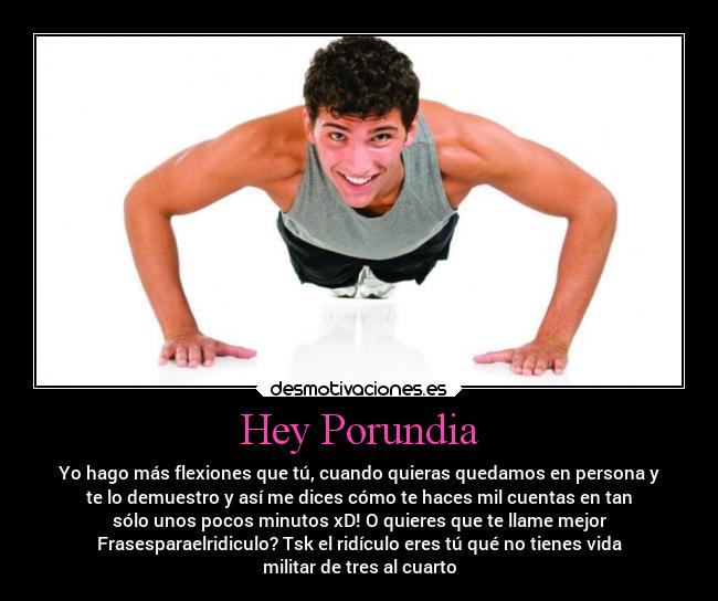Hey Porundia - Yo hago más flexiones que tú, cuando quieras quedamos en persona y
te lo demuestro y así me dices cómo te haces mil cuentas en tan
sólo unos pocos minutos xD! O quieres que te llame mejor
Frasesparaelridiculo? Tsk el ridículo eres tú qué no tienes vida
militar de tres al cuarto