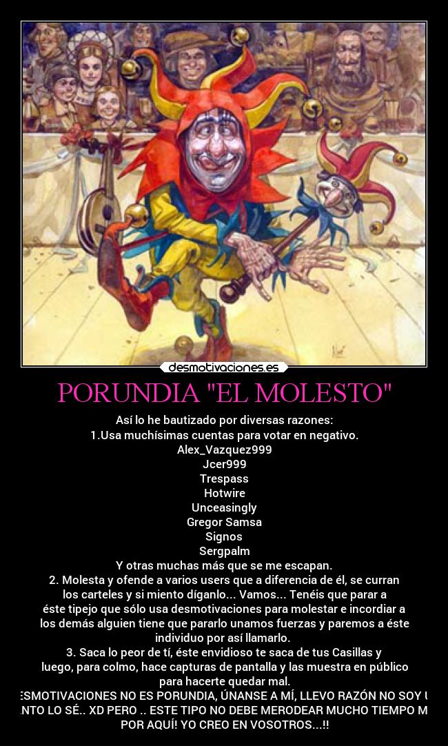 PORUNDIA EL MOLESTO - Así lo he bautizado por diversas razones:
1.Usa muchísimas cuentas para votar en negativo.
Alex_Vazquez999
Jcer999
Trespass
Hotwire
Unceasingly
Gregor Samsa
Signos
Sergpalm
Y otras muchas más que se me escapan.
2. Molesta y ofende a varios users que a diferencia de él, se curran
los carteles y si miento díganlo... Vamos... Tenéis que parar a
éste tipejo que sólo usa desmotivaciones para molestar e incordiar a
los demás alguien tiene que pararlo unamos fuerzas y paremos a éste
individuo por así llamarlo. 
3. Saca lo peor de tí, éste envidioso te saca de tus Casillas y
luego, para colmo, hace capturas de pantalla y las muestra en público
para hacerte quedar mal.
DESMOTIVACIONES NO ES PORUNDIA, ÚNANSE A MÍ, LLEVO RAZÓN NO SOY UN
SANTO LO SÉ.. XD PERO .. ESTE TIPO NO DEBE MERODEAR MUCHO TIEMPO MÁS
POR AQUÍ! YO CREO EN VOSOTROS...!!