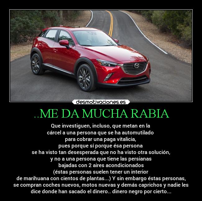 ..ME DA MUCHA RABIA - Que investiguen, incluso, que metan en la
cárcel a una persona que se ha automutilado
para cobrar una paga vitalicia,
pues porque sí porque ésa persona
se ha visto tan desesperada que no ha visto otra solución,
y no a una persona que tiene las persianas
bajadas con 2 aires acondicionados
(éstas personas suelen tener un interior
de marihuana con cientos de plantas...) Y sin embargo éstas personas,
se compran coches nuevos, motos nuevas y demás caprichos y nadie les
dice donde han sacado el dinero.. dinero negro por cierto...