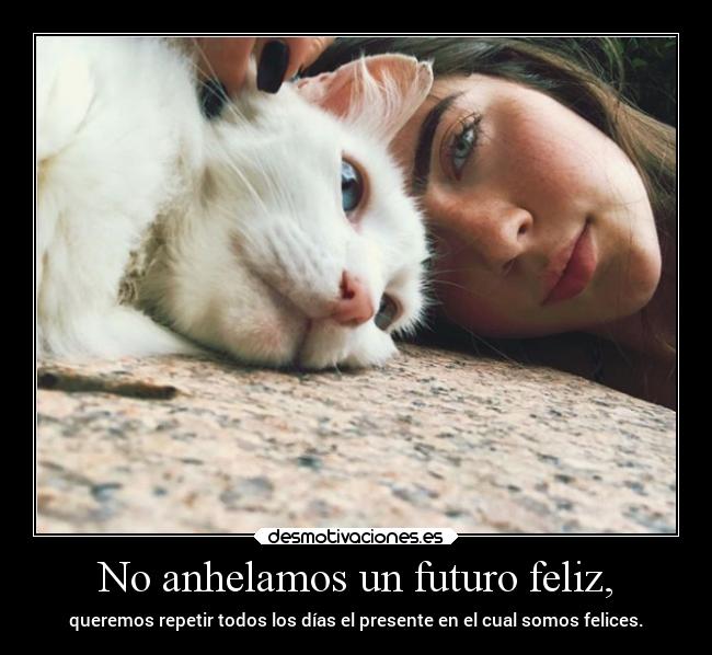 No anhelamos un futuro feliz, - queremos repetir todos los días el presente en el cual somos felices.