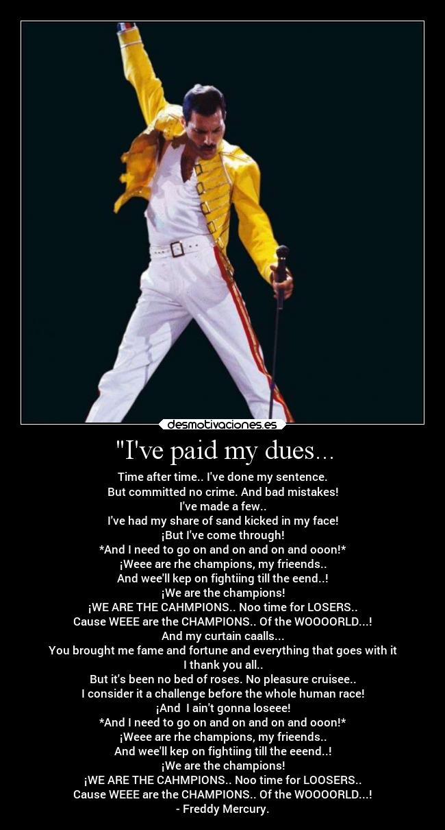 Ive paid my dues... - Time after time.. Ive done my sentence.
But committed no crime. And bad mistakes!
Ive made a few..
Ive had my share of sand kicked in my face!
¡But Ive come through!
*And I need to go on and on and on and ooon!*
¡Weee are rhe champions, my frieends..
And weell kep on fightiing till the eend..!
¡We are the champions!
¡WE ARE THE CAHMPIONS.. Noo time for LOSERS..
Cause WEEE are the CHAMPIONS.. Of the WOOOORLD...!
And my curtain caalls...
You brought me fame and fortune and everything that goes with it
I thank you all..
But its been no bed of roses. No pleasure cruisee..
I consider it a challenge before the whole human race!
¡And  I aint gonna loseee!
*And I need to go on and on and on and ooon!*
¡Weee are rhe champions, my frieends..
And weell kep on fightiing till the eeend..!
¡We are the champions!
¡WE ARE THE CAHMPIONS.. Noo time for LOOSERS..
Cause WEEE are the CHAMPIONS.. Of the WOOOORLD...!
- Freddy Mercury.