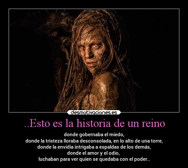 ..Esto es la historia de un reino - donde gobernaba el miedo,
donde la tristeza lloraba desconsolada, en lo alto de una torre,
donde la envidia intrigaba a espaldas de los demás,
donde el amor y el odio,
luchaban para ver quien se quedaba con el poder..