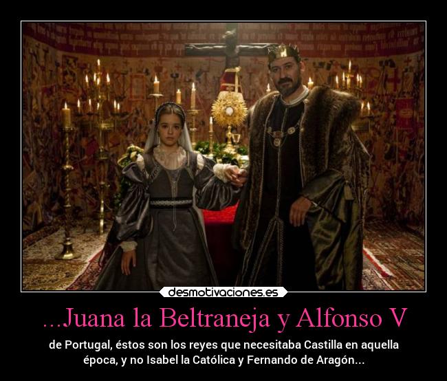 ...Juana la Beltraneja y Alfonso V - de Portugal, éstos son los reyes que necesitaba Castilla en aquella
época, y no Isabel la Católica y Fernando de Aragón...