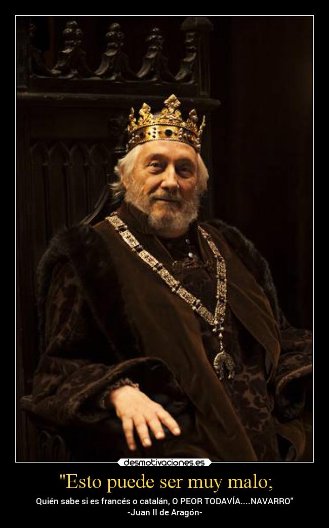 Esto puede ser muy malo; - Quién sabe si es francés o catalán, O PEOR TODAVÍA....NAVARRO
-Juan II de Aragón-