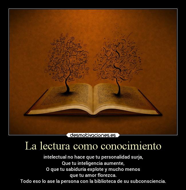 La lectura como conocimiento - intelectual no hace que tu personalidad surja,
Que tu inteligencia aumente,
O que tu sabiduría explote y mucho menos
que tu amor florezca.
Todo eso lo ase la persona con la biblioteca de su subconsciencia.