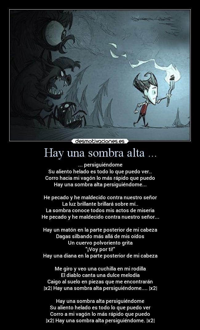 Hay una sombra alta ... - ... persiguiéndome
Su aliento helado es todo lo que puedo ver..
Corro hacia mi vagón lo más rápido que puedo
Hay una sombra alta persiguiéndome...

He pecado y he maldecido contra nuestro señor
La luz brillante brillará sobre mí..
La sombra conoce todos mis actos de miseria
He pecado y he maldecido contra nuestro señor...

Hay un matón en la parte posterior de mi cabeza
Dagas silbando más allá de mis oídos
Un cuervo polvoriento grita
¡Voy por ti!
Hay una diana en la parte posterior de mi cabeza

Me giro y veo una cuchilla en mi rodilla
El diablo canta una dulce melodía
Caigo al suelo en piezas que me encontrarán
|x2| Hay una sombra alta persiguiéndome.... |x2|

Hay una sombra alta persiguiéndome
Su aliento helado es todo lo que puedo ver
Corro a mi vagón lo más rápido que puedo
|x2| Hay una sombra alta persiguiéndome. |x2|