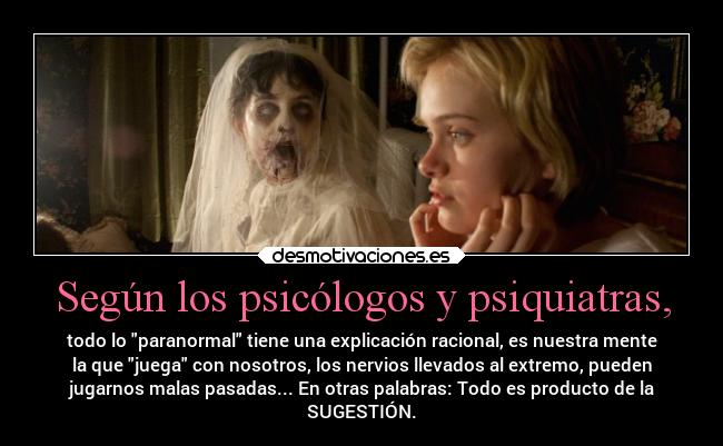 Según los psicólogos y psiquiatras, - todo lo paranormal tiene una explicación racional, es nuestra mente
la que juega con nosotros, los nervios llevados al extremo, pueden
jugarnos malas pasadas... En otras palabras: Todo es producto de la
SUGESTIÓN.