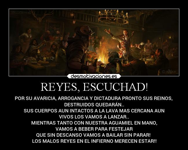 REYES, ESCUCHAD! - POR SU AVARICIA, ARROGANCIA Y DICTADURA PRONTO SUS REINOS, 
DESTRUIDOS QUEDARÁN..
SUS CUERPOS AUN INTACTOS A LA LAVA MAS CERCANA AUN
VIVOS LOS VAMOS A LANZAR..
MIENTRAS TANTO CON NUESTRA AGUAMIEL EN MANO,
VAMOS A BEBER PARA FESTEJAR
QUE SIN DESCANSO VAMOS A BAILAR SIN PARAR! 
LOS MALOS REYES EN EL INFIERNO MERECEN ESTAR!!
