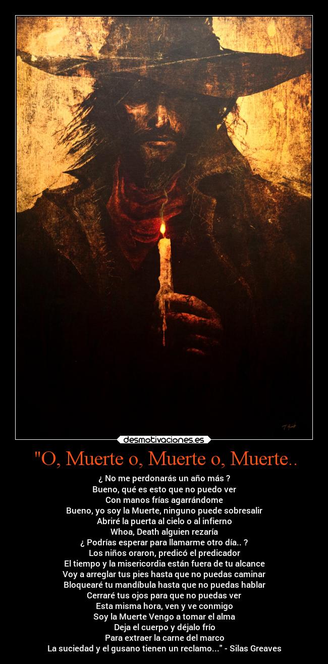 O, Muerte o, Muerte o, Muerte.. - ¿ No me perdonarás un año más ?
Bueno, qué es esto que no puedo ver
Con manos frías agarrándome
Bueno, yo soy la Muerte, ninguno puede sobresalir
Abriré la puerta al cielo o al infierno
Whoa, Death alguien rezaría
¿ Podrías esperar para llamarme otro día.. ?
Los niños oraron, predicó el predicador
El tiempo y la misericordia están fuera de tu alcance
Voy a arreglar tus pies hasta que no puedas caminar
Bloquearé tu mandíbula hasta que no puedas hablar
Cerraré tus ojos para que no puedas ver
Esta misma hora, ven y ve conmigo
Soy la Muerte Vengo a tomar el alma
Deja el cuerpo y déjalo frío
Para extraer la carne del marco
La suciedad y el gusano tienen un reclamo... - Silas Greaves