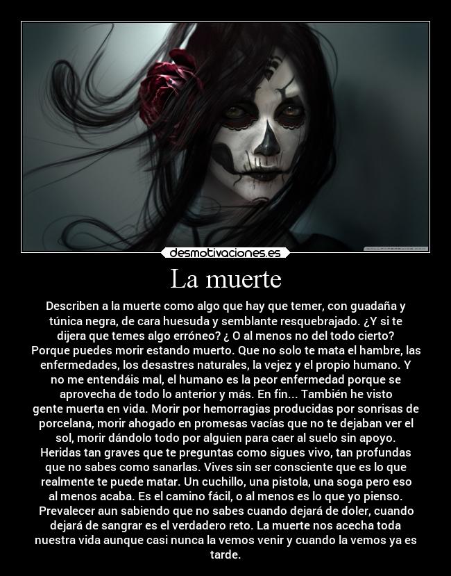 La muerte - Describen a la muerte como algo que hay que temer, con guadaña y
túnica negra, de cara huesuda y semblante resquebrajado. ¿Y si te
dijera que temes algo erróneo? ¿ O al menos no del todo cierto?
Porque puedes morir estando muerto. Que no solo te mata el hambre, las
enfermedades, los desastres naturales, la vejez y el propio humano. Y
no me entendáis mal, el humano es la peor enfermedad porque se
aprovecha de todo lo anterior y más. En fin... También he visto
gente muerta en vida. Morir por hemorragias producidas por sonrisas de
porcelana, morir ahogado en promesas vacías que no te dejaban ver el
sol, morir dándolo todo por alguien para caer al suelo sin apoyo.
Heridas tan graves que te preguntas como sigues vivo, tan profundas
que no sabes como sanarlas. Vives sin ser consciente que es lo que
realmente te puede matar. Un cuchillo, una pistola, una soga pero eso
al menos acaba. Es el camino fácil, o al menos es lo que yo pienso.
Prevalecer aun sabiendo que no sabes cuando dejará de doler, cuando
dejará de sangrar es el verdadero reto. La muerte nos acecha toda
nuestra vida aunque casi nunca la vemos venir y cuando la vemos ya es
tarde.