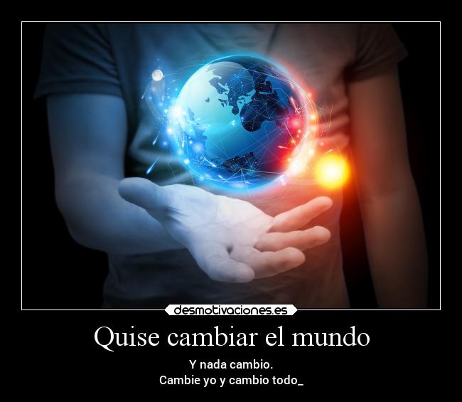 Quise cambiar el mundo - Y nada cambio.
Cambie yo y cambio todo_