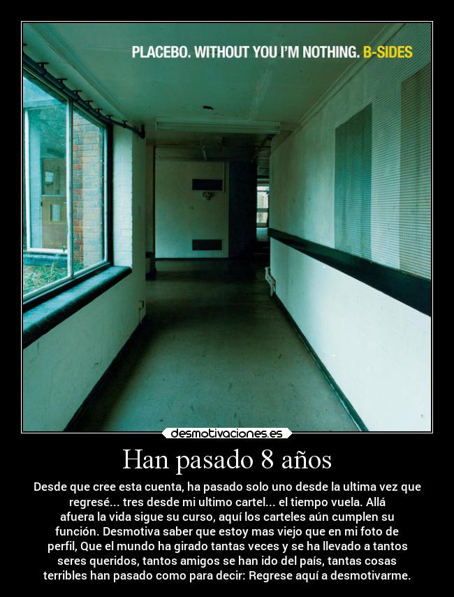 Han pasado 8 años - Desde que cree esta cuenta, ha pasado solo uno desde la ultima vez que
regresé... tres desde mi ultimo cartel... el tiempo vuela. Allá
afuera la vida sigue su curso, aquí los carteles aún cumplen su
función. Desmotiva saber que estoy mas viejo que en mi foto de
perfil, Que el mundo ha girado tantas veces y se ha llevado a tantos
seres queridos, tantos amigos se han ido del país, tantas cosas
terribles han pasado como para decir: Regrese aquí a desmotivarme.