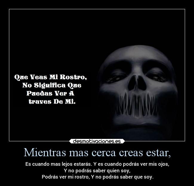 Mientras mas cerca creas estar, - Es cuando mas lejos estarás. Y es cuando podrás ver mis ojos,
Y no podrás saber quien soy,
Podrás ver mi rostro, Y no podrás saber que soy.