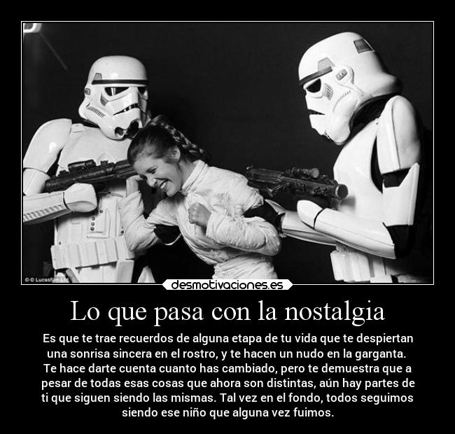 Lo que pasa con la nostalgia - Es que te trae recuerdos de alguna etapa de tu vida que te despiertan
una sonrisa sincera en el rostro, y te hacen un nudo en la garganta.
Te hace darte cuenta cuanto has cambiado, pero te demuestra que a
pesar de todas esas cosas que ahora son distintas, aún hay partes de
ti que siguen siendo las mismas. Tal vez en el fondo, todos seguimos
siendo ese niño que alguna vez fuimos.