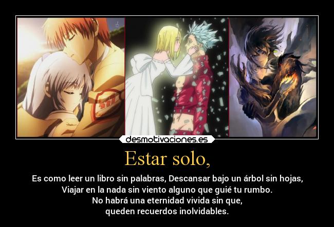 Estar solo, - Es como leer un libro sin palabras, Descansar bajo un árbol sin hojas,
Viajar en la nada sin viento alguno que guié tu rumbo.
No habrá una eternidad vivida sin que,
queden recuerdos inolvidables.