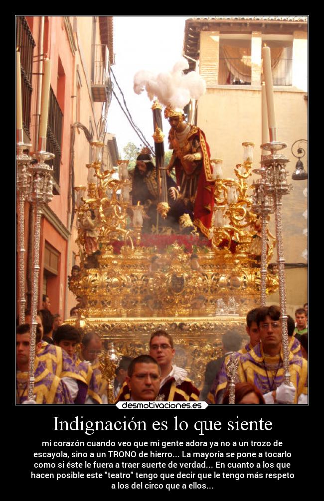 Indignación es lo que siente - mi corazón cuando veo que mi gente adora ya no a un trozo de
escayola, sino a un TRONO de hierro... La mayoría se pone a tocarlo
como si éste le fuera a traer suerte de verdad... En cuanto a los que
hacen posible este teatro tengo que decir que le tengo más respeto
a los del circo que a ellos...