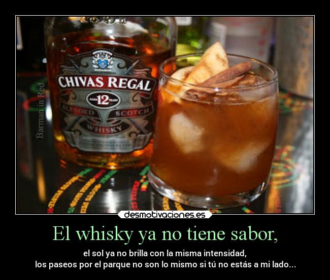 El whisky ya no tiene sabor, - el sol ya no brilla con la misma intensidad,
los paseos por el parque no son lo mismo si tú no estás a mi lado...