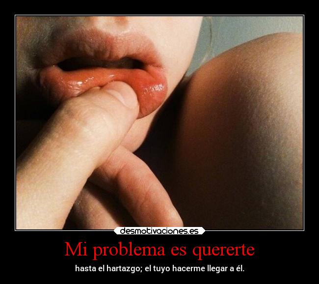 Mi problema es quererte - hasta el hartazgo; el tuyo hacerme llegar a él.