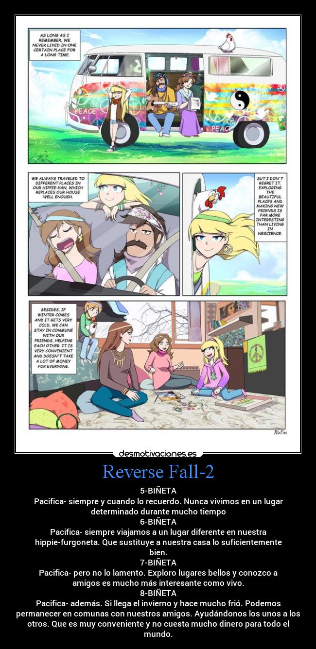 Reverse Fall-2 - 5-BIÑETA
Pacifica- siempre y cuando lo recuerdo. Nunca vivimos en un lugar
determinado durante mucho tiempo
6-BIÑETA
Pacifica- siempre viajamos a un lugar diferente en nuestra
hippie-furgoneta. Que sustituye a nuestra casa lo suficientemente
bien.
7-BIÑETA
Pacifica- pero no lo lamento. Exploro lugares bellos y conozco a
amigos es mucho más interesante como vivo.
8-BIÑETA
Pacifica- además. Si llega el invierno y hace mucho frió. Podemos
permanecer en comunas con nuestros amigos. Ayudándonos los unos a los
otros. Que es muy conveniente y no cuesta mucho dinero para todo el
mundo.