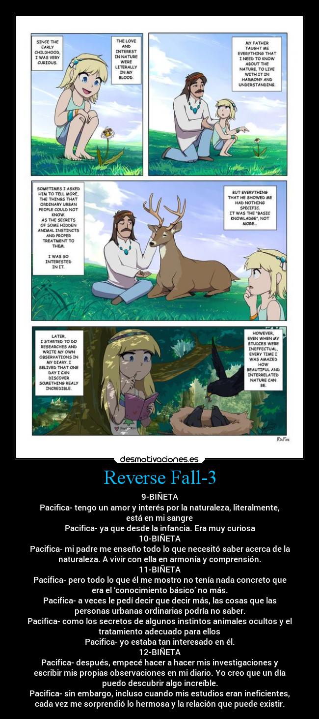 Reverse Fall-3 - 9-BIÑETA
Pacifica- tengo un amor y interés por la naturaleza, literalmente,
está en mi sangre
Pacifica- ya que desde la infancia. Era muy curiosa
10-BIÑETA
Pacifica- mi padre me enseño todo lo que necesitó saber acerca de la
naturaleza. A vivir con ella en armonía y comprensión.
11-BIÑETA
Pacifica- pero todo lo que él me mostro no tenía nada concreto que
era el ‘conocimiento básico’ no más.
Pacifica- a veces le pedí decir que decir más, las cosas que las
personas urbanas ordinarias podría no saber.
Pacifica- como los secretos de algunos instintos animales ocultos y el
tratamiento adecuado para ellos
Pacifica- yo estaba tan interesado en él.
12-BIÑETA
Pacifica- después, empecé hacer a hacer mis investigaciones y
escribir mis propias observaciones en mi diario. Yo creo que un día
puedo descubrir algo increíble.
Pacifica- sin embargo, incluso cuando mis estudios eran ineficientes,
cada vez me sorprendió lo hermosa y la relación que puede existir.