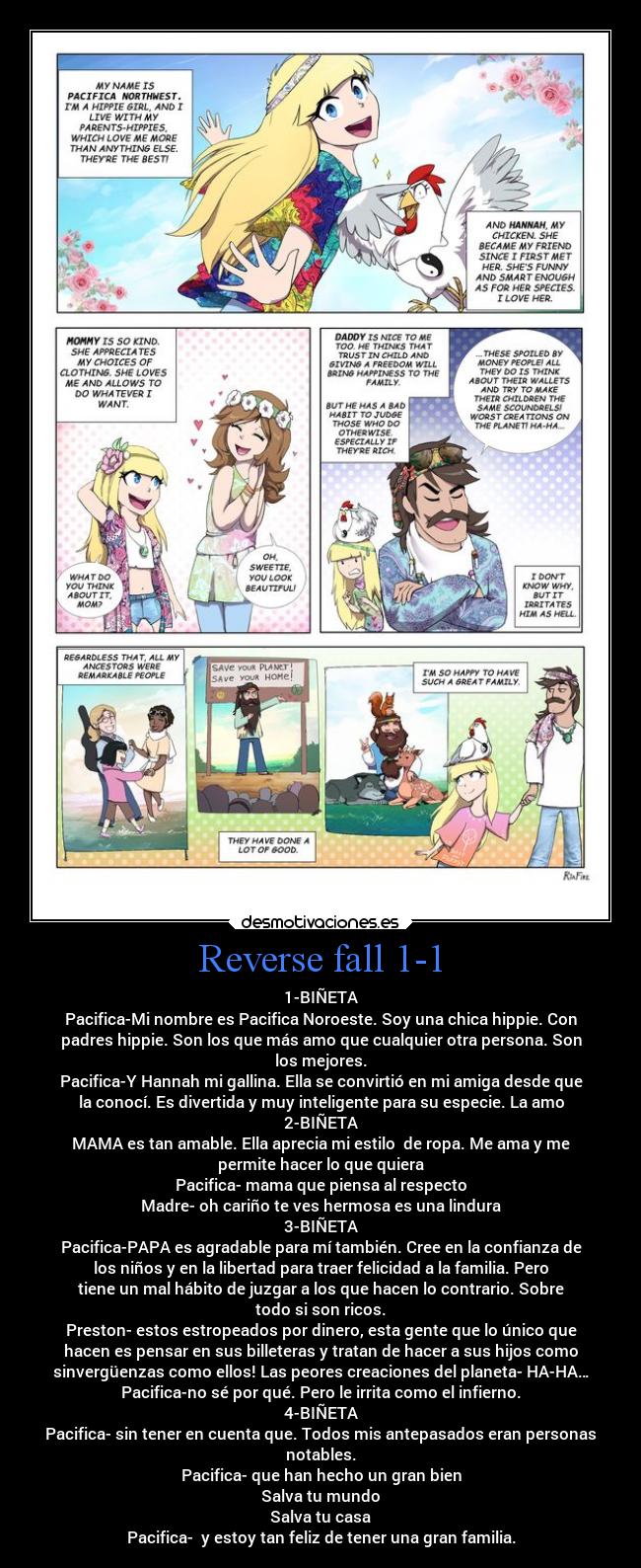 Reverse fall 1-1 - 1-BIÑETA
Pacifica-Mi nombre es Pacifica Noroeste. Soy una chica hippie. Con
padres hippie. Son los que más amo que cualquier otra persona. Son
los mejores.
Pacifica-Y Hannah mi gallina. Ella se convirtió en mi amiga desde que
la conocí. Es divertida y muy inteligente para su especie. La amo
2-BIÑETA
MAMA es tan amable. Ella aprecia mi estilo de ropa. Me ama y me
permite hacer lo que quiera
Pacifica- mama que piensa al respecto
Madre- oh cariño te ves hermosa es una lindura
3-BIÑETA
Pacifica-PAPA es agradable para mí también. Cree en la confianza de
los niños y en la libertad para traer felicidad a la familia. Pero
tiene un mal hábito de juzgar a los que hacen lo contrario. Sobre
todo si son ricos.
Preston- estos estropeados por dinero, esta gente que lo único que
hacen es pensar en sus billeteras y tratan de hacer a sus hijos como
sinvergüenzas como ellos! Las peores creaciones del planeta- HA-HA…
Pacifica-no sé por qué. Pero le irrita como el infierno.
4-BIÑETA
Pacifica- sin tener en cuenta que. Todos mis antepasados eran personas
notables.
Pacifica- que han hecho un gran bien
Salva tu mundo
Salva tu casa
Pacifica- y estoy tan feliz de tener una gran familia.