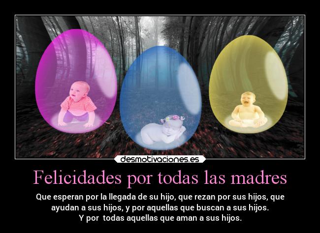 Felicidades por todas las madres - Que esperan por la llegada de su hijo, que rezan por sus hijos, que
ayudan a sus hijos, y por aquellas que buscan a sus hijos.
Y por todas aquellas que aman a sus hijos.