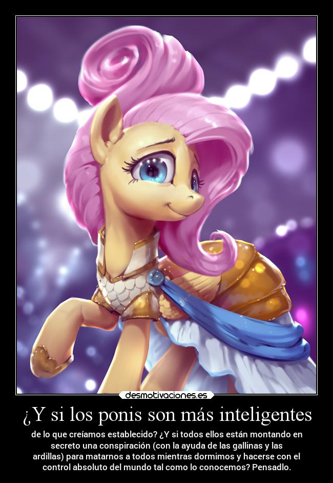¿Y si los ponis son más inteligentes - de lo que creíamos establecido? ¿Y si todos ellos están montando en
secreto una conspiración (con la ayuda de las gallinas y las
ardillas) para matarnos a todos mientras dormimos y hacerse con el
control absoluto del mundo tal como lo conocemos? Pensadlo.