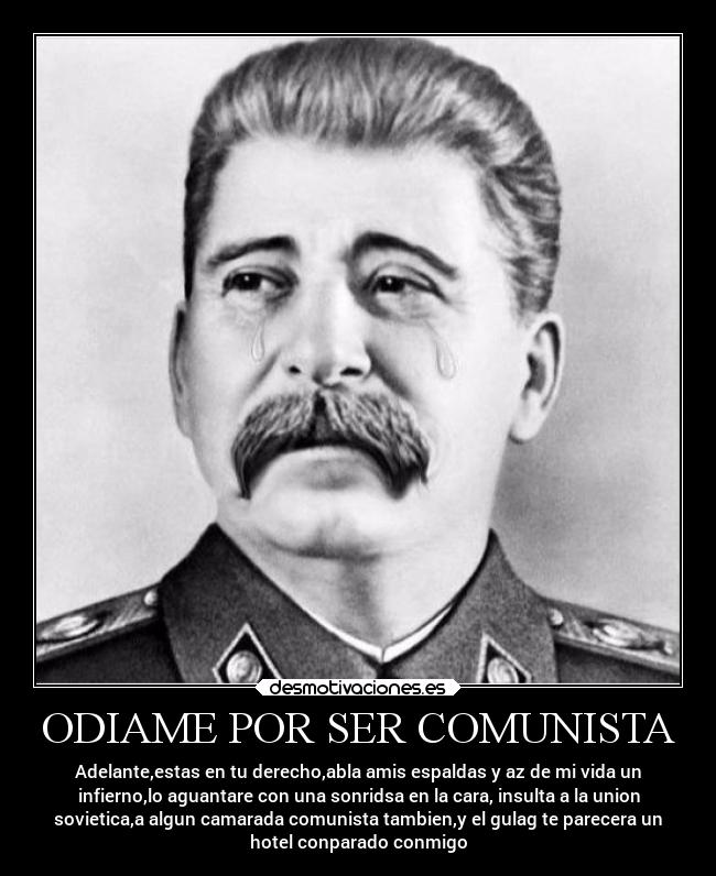 ODIAME POR SER COMUNISTA - Adelante,estas en tu derecho,abla amis espaldas y az de mi vida un
infierno,lo aguantare con una sonridsa en la cara, insulta a la union
sovietica,a algun camarada comunista tambien,y el gulag te parecera un
hotel conparado conmigo
