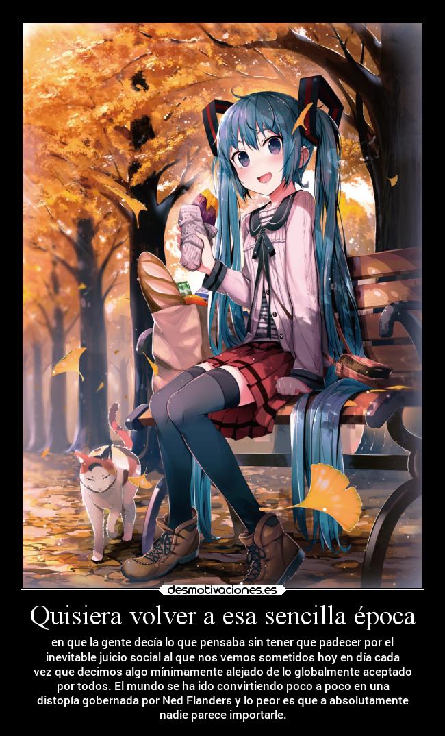 Quisiera volver a esa sencilla época - en que la gente decía lo que pensaba sin tener que padecer por el
inevitable juicio social al que nos vemos sometidos hoy en día cada
vez que decimos algo mínimamente alejado de lo globalmente aceptado
por todos. El mundo se ha ido convirtiendo poco a poco en una
distopía gobernada por Ned Flanders y lo peor es que a absolutamente
nadie parece importarle.