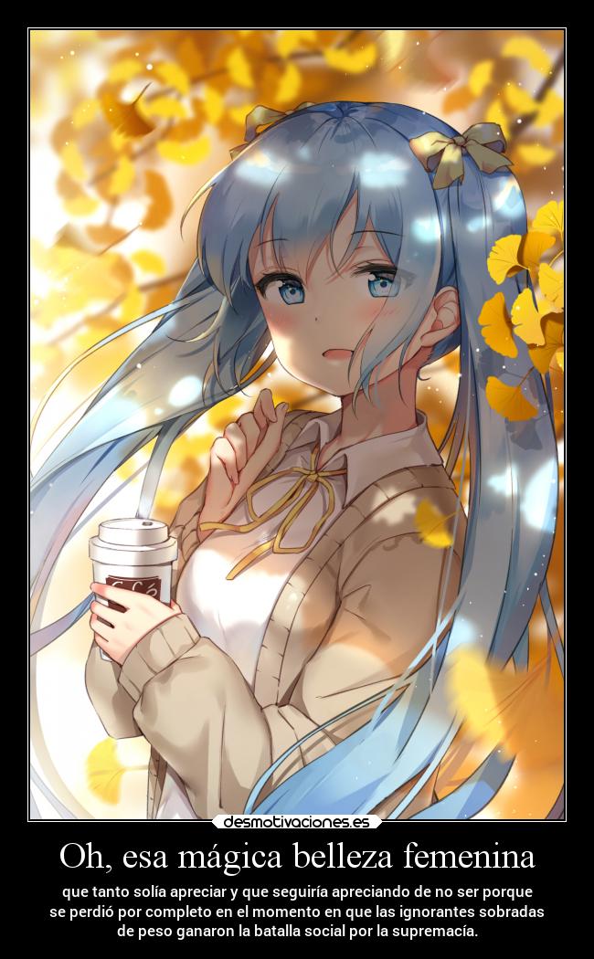 Oh, esa mágica belleza femenina - que tanto solía apreciar y que seguiría apreciando de no ser porque
se perdió por completo en el momento en que las ignorantes sobradas
de peso ganaron la batalla social por la supremacía.