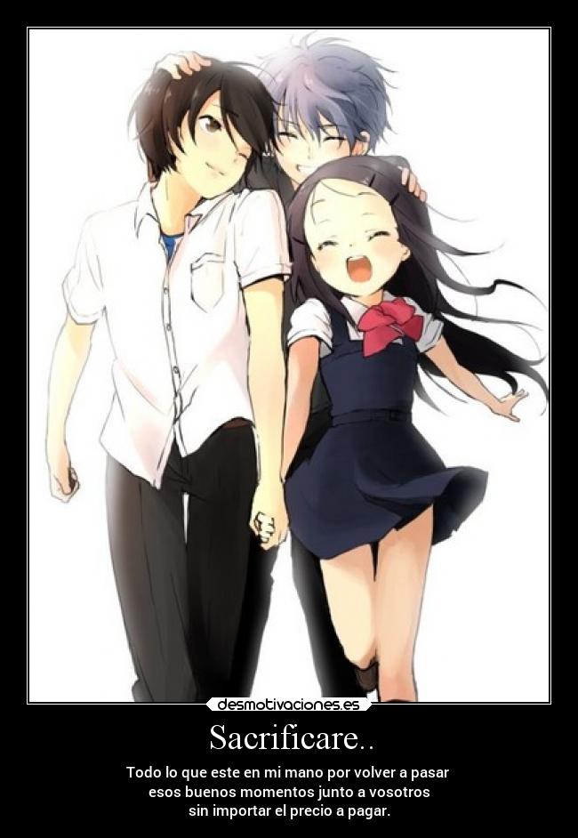 Sacrificare.. - Todo lo que este en mi mano por volver a pasar
esos buenos momentos junto a vosotros
sin importar el precio a pagar.