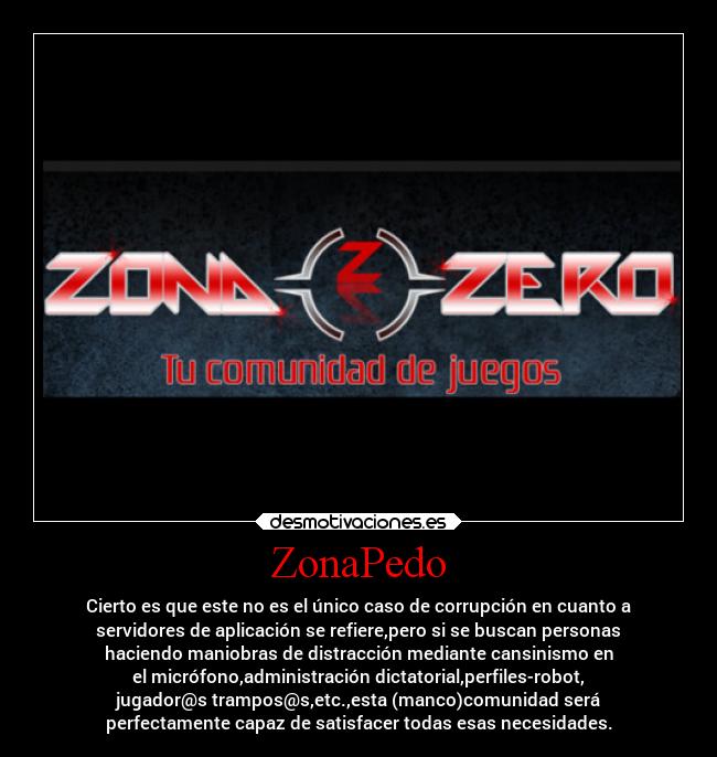 ZonaPedo - Cierto es que este no es el único caso de corrupción en cuanto a
servidores de aplicación se refiere,pero si se buscan personas
haciendo maniobras de distracción mediante cansinismo en
el micrófono,administración dictatorial,perfiles-robot,
jugador@s trampos@s,etc.,esta (manco)comunidad será
perfectamente capaz de satisfacer todas esas necesidades.