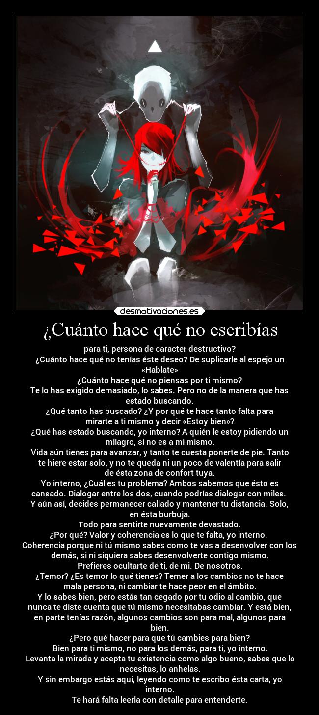 ¿Cuánto hace qué no escribías - para ti, persona de caracter destructivo?
¿Cuánto hace qué no tenías éste deseo? De suplicarle al espejo un
«Hablate»
¿Cuánto hace qué no piensas por ti mismo?
Te lo has exigido demasiado, lo sabes. Pero no de la manera que has
estado buscando.
¿Qué tanto has buscado? ¿Y por qué te hace tanto falta para
mirarte a ti mismo y decir «Estoy bien»?
¿Qué has estado buscando, yo interno? A quién le estoy pidiendo un
milagro, si no es a mi mismo.
Vida aún tienes para avanzar, y tanto te cuesta ponerte de pie. Tanto
te hiere estar solo, y no te queda ni un poco de valentía para salir
de ésta zona de confort tuya.
Yo interno, ¿Cuál es tu problema? Ambos sabemos que ésto es
cansado. Dialogar entre los dos, cuando podrías dialogar con miles. 
Y aún así, decides permanecer callado y mantener tu distancia. Solo,
en ésta burbuja.
Todo para sentirte nuevamente devastado.
¿Por qué? Valor y coherencia es lo que te falta, yo interno. 
Coherencia porque ni tú mismo sabes como te vas a desenvolver con los
demás, si ni siquiera sabes desenvolverte contigo mismo.
Prefieres ocultarte de ti, de mi. De nosotros.
¿Temor? ¿Es temor lo qué tienes? Temer a los cambios no te hace
mala persona, ni cambiar te hace peor en el ámbito.
Y lo sabes bien, pero estás tan cegado por tu odio al cambio, que
nunca te diste cuenta que tú mismo necesitabas cambiar. Y está bien,
en parte tenías razón, algunos cambios son para mal, algunos para
bien.
¿Pero qué hacer para que tú cambies para bien?
Bien para ti mismo, no para los demás, para ti, yo interno.
Levanta la mirada y acepta tu existencia como algo bueno, sabes que lo
necesitas, lo anhelas.
Y sin embargo estás aquí, leyendo como te escribo ésta carta, yo
interno.
Te hará falta leerla con detalle para entenderte.