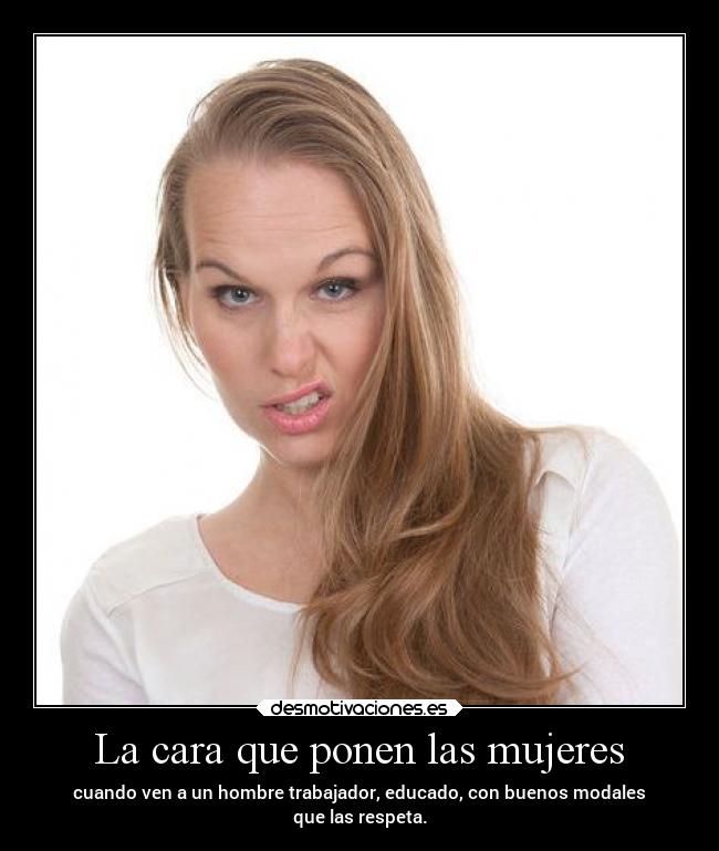 La cara que ponen las mujeres - cuando ven a un hombre trabajador, educado, con buenos modales
que las respeta.