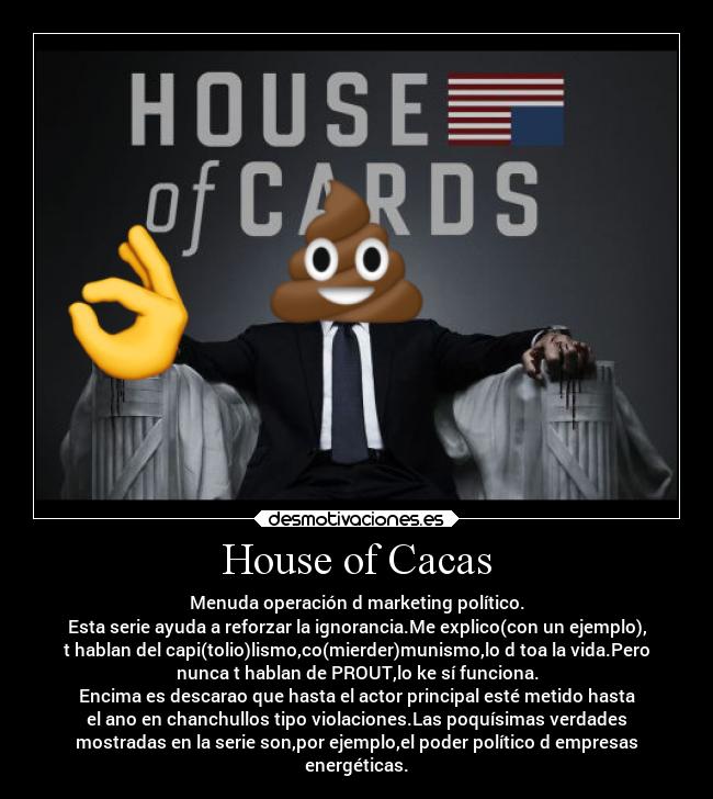 House of Cacas - Menuda operación d marketing político.
Esta serie ayuda a reforzar la ignorancia.Me explico(con un ejemplo),
t hablan del capi(tolio)lismo,co(mierder)munismo,lo d toa la vida.Pero
nunca t hablan de PROUT,lo ke sí funciona.
Encima es descarao que hasta el actor principal esté metido hasta
el ano en chanchullos tipo violaciones.Las poquísimas verdades
mostradas en la serie son,por ejemplo,el poder político d empresas
energéticas.