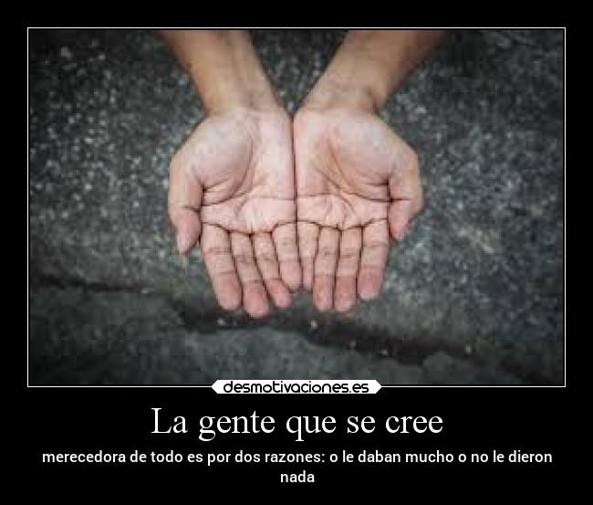 La gente que se cree - merecedora de todo es por dos razones: o le daban mucho o no le dieron
nada
