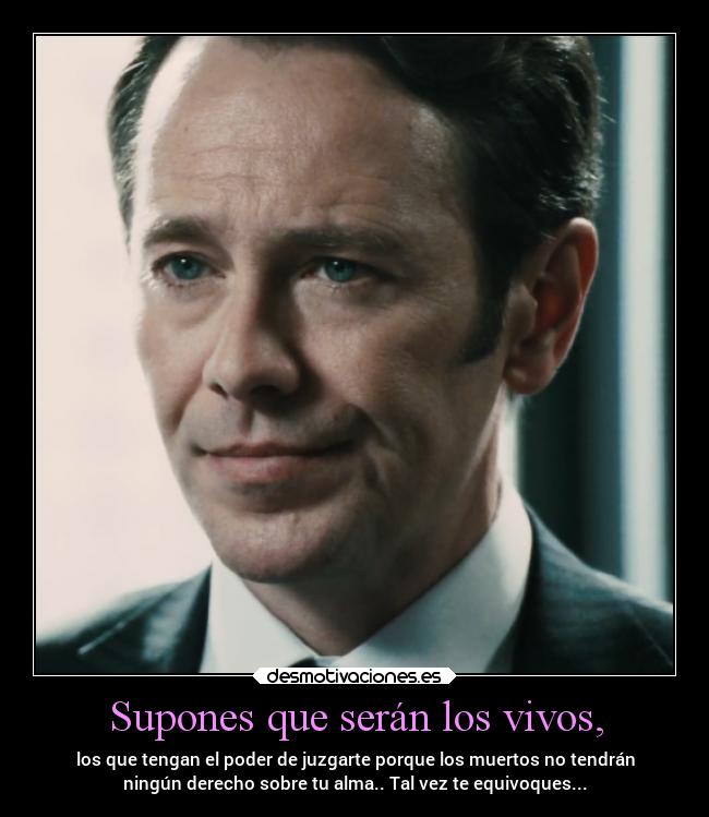 Supones que serán los vivos, - los que tengan el poder de juzgarte porque los muertos no tendrán
ningún derecho sobre tu alma.. Tal vez te equivoques...