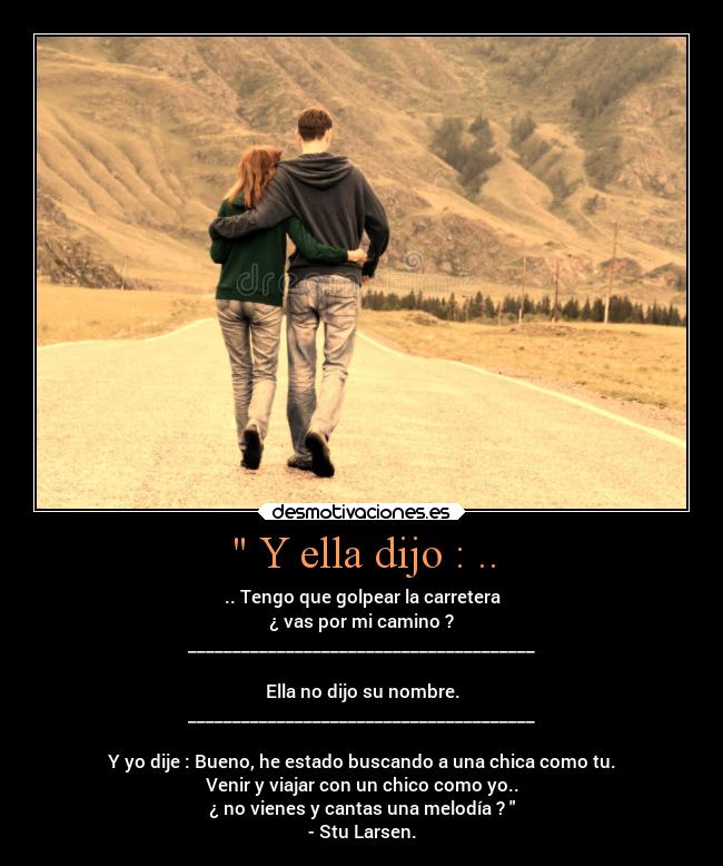  Y ella dijo : .. - .. Tengo que golpear la carretera
¿ vas por mi camino ?
_______________________________________

Ella no dijo su nombre.
_______________________________________

Y yo dije : Bueno, he estado buscando a una chica como tu.
Venir y viajar con un chico como yo..
¿ no vienes y cantas una melodía ? 
- Stu Larsen.