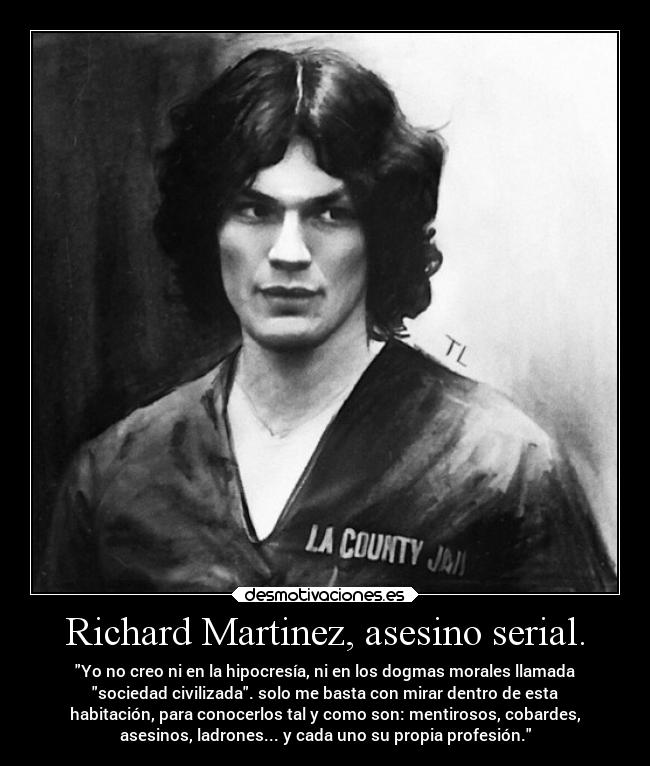 Richard Martinez, asesino serial. - Yo no creo ni en la hipocresía, ni en los dogmas morales llamada
sociedad civilizada. solo me basta con mirar dentro de esta
habitación, para conocerlos tal y como son: mentirosos, cobardes,
asesinos, ladrones... y cada uno su propia profesión.