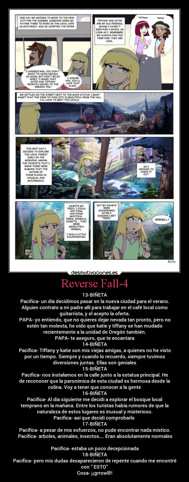 Reverse Fall-4 - 13-BIÑETA
Pacifica- un día decidimos pasar en la nueva ciudad para el verano.
Alguien contrato a mi padre allí para trabajar en el café local como
guitarrista, y el acepto la oferta.
PAPA- yo entiendo, que no quieres dejar nevada tan pronto, pero no
estén tan molesta, he oído que katie y tiffany se han mudado
recientemente a la unidad de Oregón también.
PAPA- te aseguro, que te encantara
14-BIÑETA
Pacifica- Tiffany y katie son mis viejas amigas, a quienes no he visto
por un tiempo. Siempre y cuando lo recuerdo, siempre tuvimos
diversiones juntas. Ellas son geniales
15-BIÑETA
Pacifica- nos instalamos en la calle junto a la estatua principal. He
de reconocer que la paronímica de esta ciudad es hermosa desde la
colina. Voy a tener que conocer a la gente
16-BIÑETA
Pacifica- Al día siguiente me decidí a explorar el bosque local
temprano en la mañana. Entre los turistas había rumores de que la
naturaleza de estos lugares es inusual y misterioso.
Pacifica- así que decidí comprobarlo
17-BIÑETA
Pacifica- a pesar de mis esfuerzos, no pude encontrar nada místico.
Pacifica- arboles, animales, insectos…. Eran absolutamente normales
Pacifica- estaba un poco decepcionada
18-BIÑETA
Pacifica- pero mis dudas desaparecieron de repente cuando me encontré
con ‘’ ESTO’’
Cosa- ¡¡grrowll!!