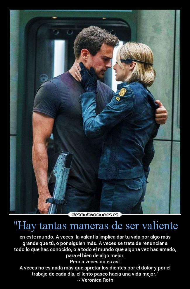 Hay tantas maneras de ser valiente - en este mundo. A veces, la valentía implica dar tu vida por algo más
grande que tú, o por alguien más. A veces se trata de renunciar a
todo lo que has conocido, o a todo el mundo que alguna vez has amado,
para el bien de algo mejor.
Pero a veces no es así.
A veces no es nada más que apretar los dientes por el dolor y por el
trabajo de cada día, el lento paseo hacia una vida mejor.
~ Veronica Roth