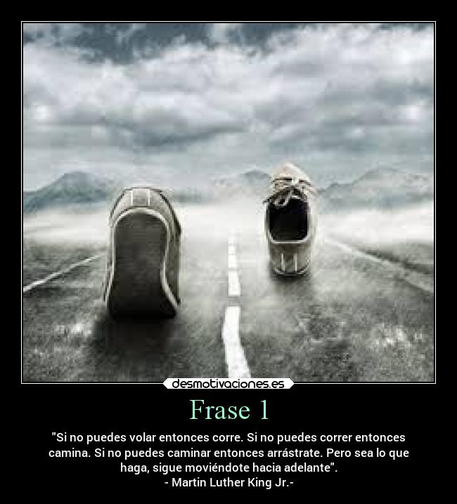 Frase 1 - Si no puedes volar entonces corre. Si no puedes correr entonces
camina. Si no puedes caminar entonces arrástrate. Pero sea lo que
haga, sigue moviéndote hacia adelante.
- Martin Luther King Jr.-